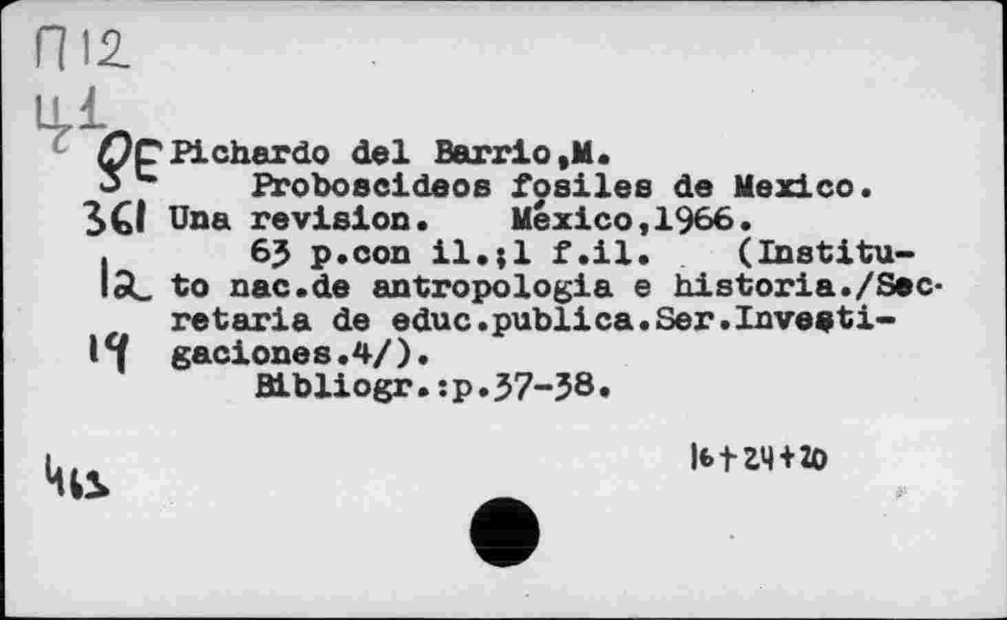 ﻿Гї 12.
Ц.І
Qç Pichardo del Barrio ,M.
Proboseldeos fosiles de Mexico.
SCI Una revision. Mexico,1966.
I	6J p.con il.;l f.il. (Institu-
ted. to nac.de antropologia e historia./Secret aria de educ.publica.Ser.Inveeti-
14 gaciones.4/).
Bibliogr.:p.37-38.
l«>tZ4 + ÎO